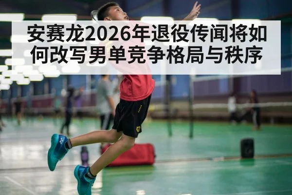 安赛龙2026年退役传闻将如何改写男单竞争格局与秩序